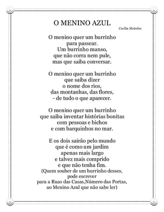 O MENINO AZUL
                                    Cecília Meireles

     O menino quer um burrinho
            para passear.
        Um burrinho manso,
       que não corra nem pule,
      mas que saiba conversar.

     O menino quer um burrinho
             que saiba dizer
            o nome dos rios,
      das montanhas, das flores,
       - de tudo o que aparecer.

    O menino quer um burrinho
 que saiba inventar histórias bonitas
        com pessoas e bichos
     e com barquinhos no mar.

     E os dois sairão pelo mundo
        que é como um jardim
          apenas mais largo
       e talvez mais comprido
         e que não tenha fim.
  (Quem souber de um burrinho desses,
              pode escrever
para a Ruas das Casas,Número das Portas,
    ao Menino Azul que não sabe ler)
 