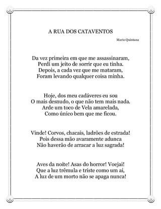 A RUA DOS CATAVENTOS
                                     Mario Quintana




Da vez primeira em que me assassinaram,
  Perdi um jeito de sorrir que eu tinha.
  Depois, a cada vez que me mataram,
 Foram levando qualquer coisa minha.


    Hoje, dos meu cadáveres eu sou
O mais desnudo, o que não tem mais nada.
   Arde um toco de Vela amarelada,
     Como único bem que me ficou.


Vinde! Corvos, chacais, ladrões de estrada!
   Pois dessa mão avaramente adunca
  Não haverão de arracar a luz sagrada!


 Aves da noite! Asas do horror! Voejai!
 Que a luz trêmula e triste como um ai,
 A luz de um morto não se apaga nunca!
 