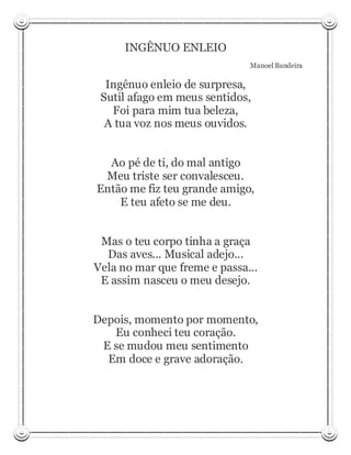 INGÊNUO ENLEIO
                              Manoel Bandeira

  Ingênuo enleio de surpresa,
 Sutil afago em meus sentidos,
   Foi para mim tua beleza,
  A tua voz nos meus ouvidos.


  Ao pé de ti, do mal antigo
 Meu triste ser convalesceu.
Então me fiz teu grande amigo,
    E teu afeto se me deu.


 Mas o teu corpo tinha a graça
  Das aves... Musical adejo...
Vela no mar que freme e passa...
 E assim nasceu o meu desejo.


Depois, momento por momento,
   Eu conheci teu coração.
 E se mudou meu sentimento
  Em doce e grave adoração.
 