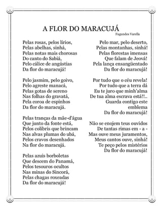A FLOR DO MARACUJÁ
                                          Fagundes Varella

Pelas rosas, pelos lírios,         Pelo mar, pelo deserto,
Pelas abelhas, sinhá,            Pelas montanhas, sinhá!
Pelas notas mais chorosas          Pelas florestas imensas
Do canto do Sabiá,                    Que falam de Jeová!
Pelo cálice de angústias        Pela lança ensangüentado
Da flor do maracujá!                  Da flor do maracujá!

Pelo jasmim, pelo goivo,       Por tudo que o céu revela!
Pelo agreste manacá,              Por tudo que a terra dá
Pelas gotas de sereno          Eu te juro que minh'alma
Nas folhas do gravatá,        De tua alma escrava está!!..
Pela coroa de espinhos               Guarda contigo este
Da flor do maracujá.                            emblema
                                    Da flor do maracujá!
Pelas tranças da mãe-d'água
Que junto da fonte está,      Não se enojem teus ouvidos
Pelos colibris que brincam       De tantas rimas em - a -
Nas alvas plumas do ubá,      Mas ouve meus juramentos,
Pelos cravos desenhados         Meus cantos ouve, sinhá!
Na flor do maracujá.              Te peço pelos mistérios
                                     Da flor do maracujá!
Pelas azuis borboletas
Que descem do Panamá,
Pelos tesouros ocultos
Nas minas do Sincorá,
Pelas chagas roxeadas
Da flor do maracujá!
 
