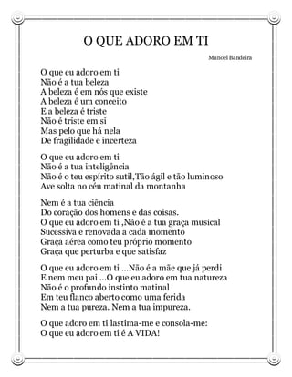 O QUE ADORO EM TI
                                              Manoel Bandeira

O que eu adoro em ti
Não é a tua beleza
A beleza é em nós que existe
A beleza é um conceito
E a beleza é triste
Não é triste em si
Mas pelo que há nela
De fragilidade e incerteza
O que eu adoro em ti
Não é a tua inteligência
Não é o teu espírito sutil,Tão ágil e tão luminoso
Ave solta no céu matinal da montanha
Nem é a tua ciência
Do coração dos homens e das coisas.
O que eu adoro em ti ,Não é a tua graça musical
Sucessiva e renovada a cada momento
Graça aérea como teu próprio momento
Graça que perturba e que satisfaz
O que eu adoro em ti ...Não é a mãe que já perdi
E nem meu pai ...O que eu adoro em tua natureza
Não é o profundo instinto matinal
Em teu flanco aberto como uma ferida
Nem a tua pureza. Nem a tua impureza.
O que adoro em ti lastima-me e consola-me:
O que eu adoro em ti é A VIDA!
 