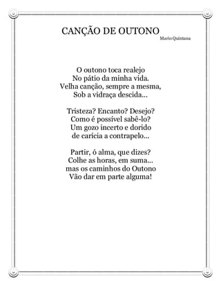 CANÇÃO DE OUTONO
                                Mario Quintana




     O outono toca realejo
   No pátio da minha vida.
Velha canção, sempre a mesma,
    Sob a vidraça descida...

  Tristeza? Encanto? Desejo?
   Como é possível sabê-lo?
   Um gozo incerto e dorido
   de carícia a contrapelo...

  Partir, ó alma, que dizes?
 Colhe as horas, em suma...
 mas os caminhos do Outono
  Vão dar em parte alguma!
 