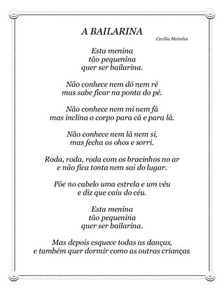 A BAILARINA
                                    Cecília Meireles

                Esta menina
               tão pequenina
             quer ser bailarina.

         Não conhece nem dó nem ré
        mas sabe ficar na ponta do pé.

        Não conhece nem mi nem fá
    mas inclina o corpo para cá e para lá.

         Não conhece nem lá nem si,
          mas fecha os ohos e sorri.

   Roda, roda, roda com os bracinhos no ar
      e não fica tonta nem sai do lugar.

     Põe no cabelo uma estrela e um véu
            e diz que caiu do céu.

                Esta menina
               tão pequenina
             quer ser bailarina.

     Mas depois esquece todas as danças,
e também quer dormir como as outras crianças.
 