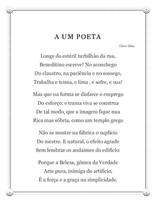 A U M P OET A
                                         Olavo Bilac


   Longe do estéril turbilhão da rua,
  Beneditino escreve! No aconchego
Do claustro, na paciência e no sossego,
Trabalha e teima, e lima , e sofre, e sua!

Mas que na forma se disfarce o emprego
 Do esforço: e trama viva se construa
 De tal modo, que a imagem fique nua
Rica mas sóbria, como um templo grego

  Não se mostre na fábrica o suplicio
 Do mestre. E natural, o efeito agrade
 Sem lembrar os andaimes do edifício:

  Porque a Beleza, gêmea da Verdade
    Arte pura, inimiga do artifício,
  É a força e a graça na simplicidade.
 