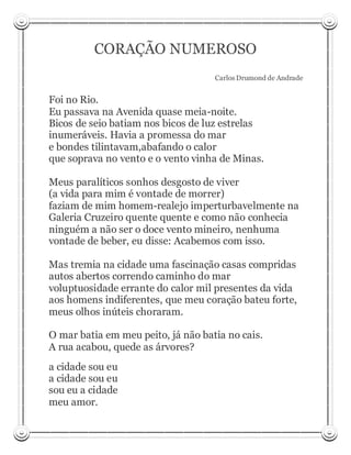 CORAÇÃO NUMEROSO
                                    Carlos Drumond de Andrade


Foi no Rio.
Eu passava na Avenida quase meia-noite.
Bicos de seio batiam nos bicos de luz estrelas
inumeráveis. Havia a promessa do mar
e bondes tilintavam,abafando o calor
que soprava no vento e o vento vinha de Minas.

Meus paralíticos sonhos desgosto de viver
(a vida para mim é vontade de morrer)
faziam de mim homem-realejo imperturbavelmente na
Galeria Cruzeiro quente quente e como não conhecia
ninguém a não ser o doce vento mineiro, nenhuma
vontade de beber, eu disse: Acabemos com isso.

Mas tremia na cidade uma fascinação casas compridas
autos abertos correndo caminho do mar
voluptuosidade errante do calor mil presentes da vida
aos homens indiferentes, que meu coração bateu forte,
meus olhos inúteis choraram.

O mar batia em meu peito, já não batia no cais.
A rua acabou, quede as árvores?
a cidade sou eu
a cidade sou eu
sou eu a cidade
meu amor.
 