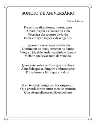 SONETO DE ANIVERSÁRIO
                                 Vinicius de Morais


  Passem-se dias, horas, meses, anos
   Amadureçam as ilusões da vida
     Prossiga ela sempre dividida
  Entre compensações e desenganos.

   Faça-se a carne mais envilecida
 Diminuam os bens, cresçam os danos
Vença o ideal de andar caminhos planos
  Melhor que levar tudo de vencida.

Queira-se antes ventura que aventura
À medida que a têmpora embranquece
   E fica tenra a fibra que era dura.



 E eu te direi: amiga minha, esquece...
Que grande é este amor meu de criatura
  Que vê envelhecer e não envelhece
 