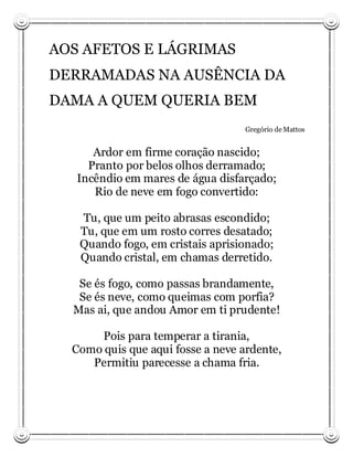 AOS AFETOS E LÁGRIMAS
DERRAMADAS NA AUSÊNCIA DA
DAMA A QUEM QUERIA BEM
                                   Gregório de Mattos


      Ardor em firme coração nascido;
     Pranto por belos olhos derramado;
   Incêndio em mares de água disfarçado;
      Rio de neve em fogo convertido:

   Tu, que um peito abrasas escondido;
   Tu, que em um rosto corres desatado;
   Quando fogo, em cristais aprisionado;
   Quando cristal, em chamas derretido.

   Se és fogo, como passas brandamente,
   Se és neve, como queimas com porfia?
  Mas ai, que andou Amor em ti prudente!

      Pois para temperar a tirania,
  Como quis que aqui fosse a neve ardente,
     Permitiu parecesse a chama fria.
 