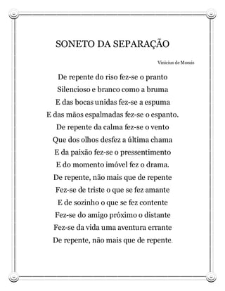 SONETO DA SEPARAÇÃO
                                  Vinicius de Morais


   De repente do riso fez-se o pranto
   Silencioso e branco como a bruma
  E das bocas unidas fez-se a espuma
E das mãos espalmadas fez-se o espanto.
  De repente da calma fez-se o vento
 Que dos olhos desfez a última chama
  E da paixão fez-se o pressentimento
  E do momento imóvel fez o drama.
  De repente, não mais que de repente
  Fez-se de triste o que se fez amante
   E de sozinho o que se fez contente
  Fez-se do amigo próximo o distante
  Fez-se da vida uma aventura errante
 De repente, não mais que de repente .
 
