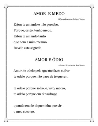AMOR E MEDO
                                 Affonso Romano de Sant’ Anna

Estou te amando e não percebo,
Porque, certo, tenho medo.
Estou te amando tanto
que nem a mim mesmo
Revelo este segredo


                 AMOR E ÓDIO
                                 Affonso Romano de Sant’Anna

Amor, te odeio,pelo que me fazes sofrer
te odeio porque não paro de te querer,


te odeio porque sofro, e, vivo, morro,
te odeio porque em ti naufrago


quando era de ti que tinha que vir
o meu socorro.
 