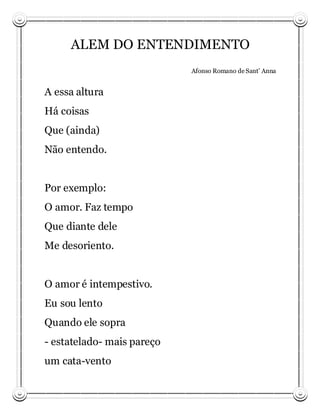 ALEM DO ENTENDIMENTO
                            Afonso Romano de Sant’ Anna


A essa altura
Há coisas
Que (ainda)
Não entendo.


Por exemplo:
O amor. Faz tempo
Que diante dele
Me desoriento.


O amor é intempestivo.
Eu sou lento
Quando ele sopra
- estatelado- mais pareço
um cata-vento
 