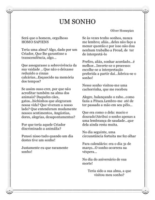 UM SONHO
                                                        Oliver Hossepian

Será que o homem, orgulhoso          Se às vezes tenho sonhos, nunca
HOMO SAPIENS                         me lembro; aliás...deles não faço a
                                     menor questão e por isso não dou
Teria uma alma? Algo, dado por um    nenhum trabalho a Freud, de ter
Criador, Que lhe garantisse a        de interpretá-lo
transcendência, algo...
                                     Prefiro, aliás, sonhar acordado...é
Que assegurasse a sobrevivência da   melhor...Inverte-se o processo:
sua vaidade ...Que não o deixasse    escolhe-se a interpretação
reduzido a cinzas                    preferida a partir daí...fabrica-se o
calcárias...Esquecido na memória     sonho!
dos tempos?
                                     Nesse sonho visitou-me uma
Se assim ouso crer, por que não      cachorrinha, que me recebeu
acreditar também na alma dos
animais? Daqueles cães,              Alegre, balançando o rabo...como
gatos...bichinhos que alegraram      fazia a Pituca.Lembro-me até de
nossa vida? Que viveram a nosso      ter passado a mão em seu pêlo...
lado? Que entenderam mudamente
nossos sentimentos, Angústias,       Que era como o dela: macio e
dores, alegrias, desapontamentos?    dourado!Atribui o sonho apenas a
                                     uma lembrança de saudade...que
Por que teria aquele Criador         dela ainda resta muita.
discriminado a animália?
                                     No dia seguinte, uma
Pensei nisso tudo quando um dia      circunstância fortuita me fez olhar
destes tive um sonho!
                                     Para calendário: era o dia 31 de
Justamente eu que raramente          março...O sonho ocorrera na
sonho!                               véspera...

                                     No dia do aniversário de sua
                                     morte!

                                        Teria sido a sua alma, a que
                                            visitou meu sonho?
 