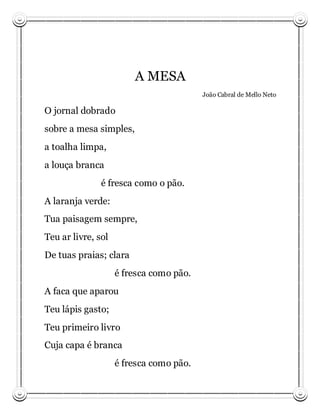 A MESA
                                         João Cabral de Mello Neto

O jornal dobrado
sobre a mesa simples,
a toalha limpa,
a louça branca
               é fresca como o pão.
A laranja verde:
Tua paisagem sempre,
Teu ar livre, sol
De tuas praias; clara
                    é fresca como pão.
A faca que aparou
Teu lápis gasto;
Teu primeiro livro
Cuja capa é branca
                    é fresca como pão.
 