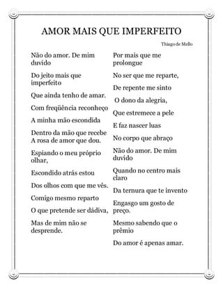 AMOR MAIS QUE IMPERFEITO
                                                Thiago de Mello

Não do amor. De mim         Por mais que me
duvido                      prolongue
Do jeito mais que           No ser que me reparte,
imperfeito
                            De repente me sinto
Que ainda tenho de amar.
                            O dono da alegria,
Com freqüência reconheço
                            Que estremece a pele
A minha mão escondida
                            E faz nascer luas
Dentro da mão que recebe
A rosa de amor que dou.  No corpo que abraço

Espiando o meu próprio      Não do amor. De mim
olhar,                      duvido

Escondido atrás estou       Quando no centro mais
                            claro
Dos olhos com que me vês.
                            Da ternura que te invento
Comigo mesmo reparto
                           Engasgo um gosto de
O que pretende ser dádiva, preço.
Mas de mim não se           Mesmo sabendo que o
desprende.                  prêmio
                            Do amor é apenas amar.
 