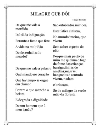 MILAGRE QUE DÓI
                                        Thiago de Mello

De que me vale a          São oitocentos milhões,
mordida
                          Estatística sinistra,
Inútil da indignação
                          No mundo inteiro, que
Perante a fome que fere   vivem
A vida na multidão        Sem saber o gosto do
                          pão.
De deserdados do
mundo?                   Porque mais perto de
                         mim me queima o fogo
                         da fome das crianças
De que me vale a palavra barrigudinhas de
                         amebas,magras,
Queimando no coração banguelas e contudo
Que há tempo se ergue vivem, nadam
em clamor                e brincam.
Contra o que mancha a     Só de milagre da verde
beleza                    mão da floresta.
E degrada a dignidade
De um homem que é
meu irmão?
 