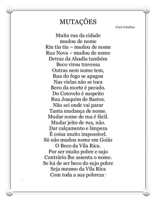 MUTAÇÕES
                                      Cora Coralina

          Muita rua da cidade
            mudou de nome
     Rin tin tin – mudou de nome
     Rua Nova – mudou de nome
      Detraz da Abadia também
          Beco virou travessa
        Outras nem nome tem,
        Rua do fogo se apagou
         Nas vielas não se toca
       Beco da morte é pecado.
        Do Cotovelo é suspeito
       Rua Joaquim de Bastos.
        Não sei onde vai parar
       Tanta mudança de nome.
      Mudar nome de rua é fácil.
       Mudar jeito de rua, não.
       Dar calçamento e limpeza
       É coisa muito impossível.
    Só não mudou nome em Goiás
          O Beco da Vila Rica.
      Por ser muito pobre e sujo
    Contrário lhe assenta o nome.
    Se há de ser beco do sujo pobre
       Seja mesmo da Vila Rica
       Com toda a sua pobreza.”
.
 