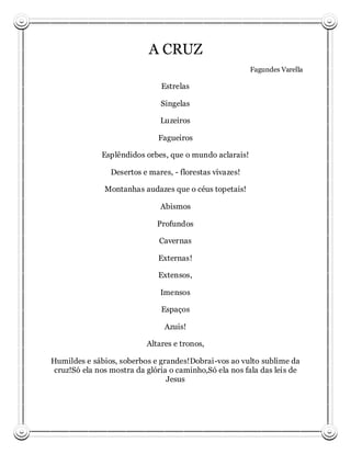 A CRUZ
                                                          Fagundes Varella

                               Estrelas

                               Singelas

                               Luzeiros

                              Fagueiros

              Esplêndidos orbes, que o mundo aclarais!

                 Desertos e mares, - florestas vivazes!

               Montanhas audazes que o céus topetais!

                               Abismos

                              Profundos

                               Cavernas

                              Externas!

                              Extensos,

                               Imensos

                               Espaços

                                Azuis!

                           Altares e tronos,

Humildes e sábios, soberbos e grandes!Dobrai-vos ao vulto sublime da
 cruz!Só ela nos mostra da glória o caminho,Só ela nos fala das leis de
                                 Jesus
 