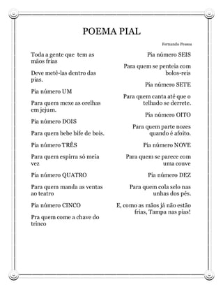 POEMA PIAL
                                                Fernando Pessoa

Toda a gente que tem as                   Pia número SEIS
mãos frias
                                 Para quem se penteia com
Deve metê-las dentro das                        bolos-reis
pias.
                                         Pia número SETE
Pia número UM
                                 Para quem canta até que o
Para quem mexe as orelhas               telhado se derrete.
em jejum.
                                         Pia número OITO
Pia número DOIS
                                     Para quem parte nozes
Para quem bebe bife de bois.               quando é afoito.

Pia número TRÊS                          Pia número NOVE

Para quem espirra só meia         Para quem se parece com
vez                                            uma couve
Pia número QUATRO                         Pia número DEZ

Para quem manda as ventas          Para quem cola selo nas
ao teatro                                  unhas dos pés.

Pia número CINCO               E, como as mãos já não estão
                                     frias, Tampa nas pias!
Pra quem come a chave do
trinco
 