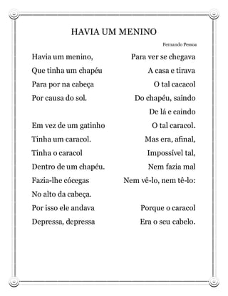 HAVIA UM MENINO
                                  Fernando Pessoa

Havia um menino,         Para ver se chegava
Que tinha um chapéu           A casa e tirava
Para por na cabeça             O tal cacacol
Por causa do sol.         Do chapéu, saindo
                              De lá e caindo
Em vez de um gatinho           O tal caracol.
Tinha um caracol.            Mas era, afinal,
Tinha o caracol              Impossível tal,
Dentro de um chapéu.          Nem fazia mal
Fazia-lhe cócegas      Nem vê-lo, nem tê-lo:
No alto da cabeça.
Por isso ele andava        Porque o caracol
Depressa, depressa         Era o seu cabelo.
 