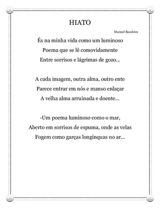 HIATO
                                     Manuel Bandeira

   És na minha vida como um luminoso
     Poema que se lê comovidamente
    Entre sorrisos e lágrimas de gozo...


  A cada imagem, outra alma, outro ente
   Parece entrar em nós e manso enlaçar
    A velha alma arruinada e doente...


    -Um poema luminoso como o mar,
Aberto em sorrisos de espuma, onde as velas
  Fogem como garças longínquas no ar...
 