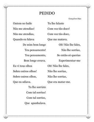 PEDIDO
                                                 Gonçalves Dias

Ontem no baile                Tu lhe falaste
Não me atendias!              Com voz tão doce!
Não me atendias,              Com voz tão doce,
Quando eu falava              Que me matava.
        De mim bem longe               Oh! Não lhe fales,
         Teu pensamento!                 Não lhe sorrias,
         Teu pensamento,              Se então só querias
        Bem longe errava.              Experimentar-me
Eu vi teus olhos              Oh! Não lhe fales,
Sobre outros olhos!           Não lhe sorrias,
Sobre outros olhos,           Não lhe sorrias,
Que eu odiava.                Que era matar-me.
            Tu lhe sorriste
           Com tal sorriso!
           Com tal sorriso,
         Que apunhalava.
 