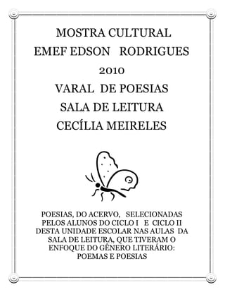 MOSTRA CULTURAL
EMEF EDSON RODRIGUES
              2010
    VARAL DE POESIAS
     SALA DE LEITURA
    CECÍLIA MEIRELES




 POESIAS, DO ACERVO, SELECIONADAS
 PELOS ALUNOS DO CICLO I E CICLO II
DESTA UNIDADE ESCOLAR NAS AULAS DA
  SALA DE LEITURA, QUE TIVERAM O
   ENFOQUE DO GÊNERO LITERÁRIO:
          POEMAS E POESIAS
 