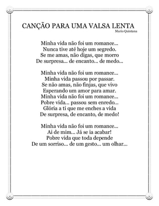 CANÇÃO PARA UMA VALSA LENTA
                                       Mario Quintana



     Minha vida não foi um romance...
      Nunca tive até hoje um segredo.
     Se me amas, não digas, que morro
    De surpresa... de encanto... de medo...

     Minha vida não foi um romance...
      Minha vida passou por passar.
     Se não amas, não finjas, que vivo
      Esperando um amor para amar.
     Minha vida não foi um romance...
     Pobre vida... passou sem enredo...
      Glória a ti que me enches a vida
     De surpresa, de encanto, de medo!

      Minha vida não foi um romance...
        Ai de mim... Já se ia acabar!
       Pobre vida que toda depende
  De um sorriso... de um gesto... um olhar...
 