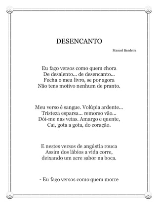 DESENCANTO
                                 Manuel Bandeira




  Eu faço versos como quem chora
   De desalento... de desencanto...
   Fecha o meu livro, se por agora
 Não tens motivo nenhum de pranto.



Meu verso é sangue. Volúpia ardente...
  Tristeza esparsa... remorso vão...
 Dói-me nas veias. Amargo e quente,
     Cai, gota a gota, do coração.



  E nestes versos de angústia rouca
    Assim dos lábios a vida corre,
  deixando um acre sabor na boca.



 - Eu faço versos como quem morre
 