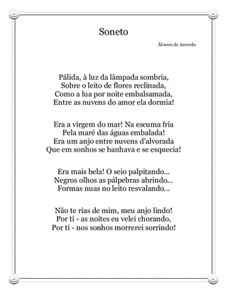 Soneto
                                 Álvares de Azevedo




   Pálida, à luz da lâmpada sombria,
    Sobre o leito de flores reclinada,
  Como a lua por noite embalsamada,
  Entre as nuvens do amor ela dormia!

 Era a virgem do mar! Na escuma fria
    Pela maré das águas embalada!
 Era um anjo entre nuvens d'alvorada
Que em sonhos se banhava e se esquecia!

   Era mais bela! O seio palpitando...
  Negros olhos as pálpebras abrindo...
   Formas nuas no leito resvalando...

  Não te rias de mim, meu anjo lindo!
  Por ti - as noites eu velei chorando,
 Por ti - nos sonhos morrerei sorrindo!
 