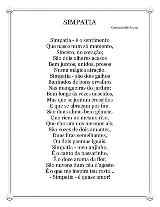 SIMPATIA
                             Casemiro de Abreu



  Simpatia - é o sentimento
Que nasce num só momento,
     Sincero, no coração;
    São dois olhares acesos
 Bem juntos, unidos, presos
    Numa mágica atração.
  Simpatia - são dois galhos
 Banhados de bons orvalhos
 Nas mangueiras do jardim;
Bem longe às vezes nascidos,
Mas que se juntam crescidos
  E que se abraçam por fim.
São duas almas bem gêmeas
   Que riem no mesmo riso,
Que choram nos mesmos ais;
 São vozes de dois amantes,
    Duas liras semelhantes,
    Ou dois poemas iguais.
   Simpatia - meu anjinho,
   É o canto de passarinho,
    É o doce aroma da flor;
São nuvens dum céu d'agosto
É o que me inspira teu rosto...
  - Simpatia - é quase amor!
 