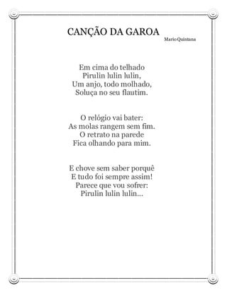 CANÇÃO DA GAROA
                            Mario Quintana




  Em cima do telhado
   Pirulin lulin lulin,
Um anjo, todo molhado,
 Soluça no seu flautim.


   O relógio vai bater:
As molas rangem sem fim.
   O retrato na parede
 Fica olhando para mim.


E chove sem saber porquê
E tudo foi sempre assim!
  Parece que vou sofrer:
   Pirulin lulin lulin...
 