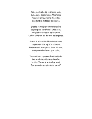 Por eso, al cabo de su amarga vida,
  Quiso darle descanso en Miraflores,
   Ya dando allí su eterna despedida
   Queda libre de todos los rigores.

  ¡Pobre animal¡ le tiembla la rodilla
  Bajo el peso violento de unos años,
   Porque tiene la edad de Luis Villa,
Como, también, los mismos desengaños.

Mientras este animal fue de don Juan,
  Le permitió don Agustín Quintero
Que comiera buen pasto en su potrero,
   Aunque está más feo que Satán;

 Y cuando supo que era de otro dueño,
    Con voz imperativa y agrio ceño,
   Le dijo: “Saca ese animal de aquí,
  Que yo no tengo más pasto para ti”
 