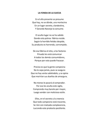 LA FONDA DE LA SUECIA

    En el año presente se presume
 Que hay, no se dónde, una mortecina
   En un lugar secreto, clandestina,
    Y Gerardo Naranjo la consume.

    El oculto lugar no se ha sabido
  Donde esta pútrea fábrica reside.
  Según la horrible fetidez despide,
Su producto es horrendo, corrompido.

  De esa fábrica el sitio, a los factores
      Privado les está comunicar
   A todos los demás consumidores,
   Porque por esto puede fracasar.

  Preciso es que la gente campesina
  No lo sepa jamás, pues se asegura
Que no hay venta sabiéndolo, y se opina
Que morirían sus dueños de amargura.

  No menos le pasará al comprador.
    Por eso les oculta este sigilo,
  Comprando muy barato por mayor,
  Luego vender con malicioso estilo.

    Ellos, en el secreto y la creencia
  Que todo campesino está inocente,
  Se ríen con malvada complacencia,
  Lucrando este producto pestilente.
 
