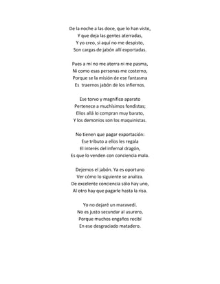 De la noche a las doce, que lo han visto,
    Y que deja las gentes aterradas,
   Y yo creo, si aquí no me despisto,
 Son cargas de jabón allí exportadas.

 Pues a mí no me aterra ni me pasma,
 Ni como esas personas me costerno,
 Porque se la misión de ese fantasma
  Es traernos jabón de los infiernos.

      Ese torvo y magnifico aparato
  Pertenece a muchísimos fondistas;
   Ellos allá lo compran muy barato,
  Y los demonios son los maquinistas.

  No tienen que pagar exportación:
     Ese tributo a ellos les regala
    El interés del infernal dragón,
Es que lo venden con conciencia mala.

  Dejemos el jabón. Ya es oportuno
   Ver cómo lo siguiente se analiza.
De excelente conciencia sólo hay uno,
 Al otro hay que pagarle hasta la risa.

      Yo no dejaré un maravedí.
   No es justo secundar al usurero,
   Porque muchos engaños recibí
    En ese desgraciado matadero.
 