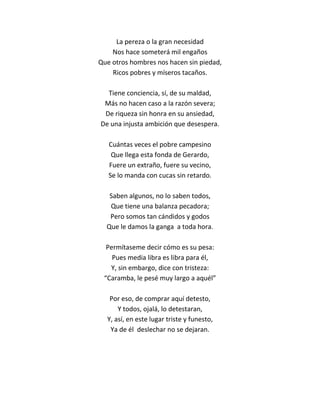 La pereza o la gran necesidad
    Nos hace someterá mil engaños
Que otros hombres nos hacen sin piedad,
    Ricos pobres y míseros tacaños.

  Tiene conciencia, sí, de su maldad,
 Más no hacen caso a la razón severa;
 De riqueza sin honra en su ansiedad,
De una injusta ambición que desespera.

   Cuántas veces el pobre campesino
    Que llega esta fonda de Gerardo,
   Fuere un extraño, fuere su vecino,
   Se lo manda con cucas sin retardo.

   Saben algunos, no lo saben todos,
   Que tiene una balanza pecadora;
   Pero somos tan cándidos y godos
  Que le damos la ganga a toda hora.

  Permítaseme decir cómo es su pesa:
    Pues media libra es libra para él,
   Y, sin embargo, dice con tristeza:
 “Caramba, le pesé muy largo a aquél”

   Por eso, de comprar aquí detesto,
      Y todos, ojalá, lo detestaran,
  Y, así, en este lugar triste y funesto,
   Ya de él deslechar no se dejaran.
 