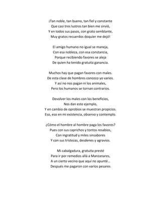 ¡Tan noble, tan bueno, tan fiel y constante
    Que casi tres lustros tan bien me sirvió,
  Y en todos sus pasos, con grato semblante,
    Muy gratos recuerdos doquier me dejó!

     El amigo humano no igual se maneja,
     Con esa nobleza, con esa constancia,
      Porque recibiendo favores se aleja
     De quien ha tenido gratuita ganancia.

  Muchos hay que pagan favores con males.
 De esta clase de hombres conozco yo varios.
      Y así no nos pagan ni los animales,
   Pero los humanos se tornan contrarios.

     Devolver los males con los beneficios,
            Nos dan este ejemplo,
Y en cambio de oprobios se muestran propicios.
Eso, eso en mi existencia, observo y contemplo.

¿Cómo el hombre al hombre paga los favores?
  Pues con sus caprichos y tontos resabios,
       Con ingratitud y miles sinsabores
   Y con sus tristezas, desdenes y agravios.

       Mi cabalgadura, gratuita presté
   Para ir por remedios allá a Manzanares,
   A un cierto vecino que aquí no apunté…
   Después me pagaron con varios pesares
 
