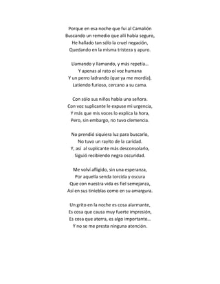 Porque en esa noche que fui al Camalión
Buscando un remedio que allí había seguro,
   He hallado tan sólo la cruel negación,
 Quedando en la misma tristeza y apuro.

   Llamando y llamando, y más repetía…
       Y apenas al rato oí voz humana
 Y un perro ladrando (que ya me mordía),
    Latiendo furioso, cercano a su cama.

   Con sólo sus niños había una señora.
 Con voz suplicante le expuse mi urgencia,
  Y más que mis voces lo explica la hora,
  Pero, sin embargo, no tuvo clemencia.

  No prendió siquiera luz para buscarlo,
      No tuvo un rayito de la caridad.
  Y, así al suplicante más desconsolarlo,
    Siguió recibiendo negra oscuridad.

   Me volví afligido, sin una esperanza,
    Por aquella senda torcida y oscura
 Que con nuestra vida es fiel semejanza,
Así en sus tinieblas como en su amargura.

 Un grito en la noche es cosa alarmante,
 Es cosa que causa muy fuerte impresión,
 Es cosa que aterra, es algo importante…
   Y no se me presta ninguna atención.
 