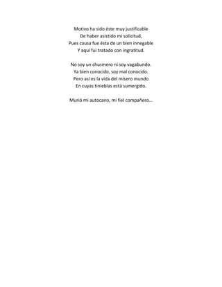 Motivo ha sido éste muy justificable
     De haber asistido mi solicitud,
Pues causa fue ésta de un bien innegable
    Y aquí fui tratado con ingratitud.

No soy un chusmero ni soy vagabundo.
 Ya bien conocido, soy mal conocido.
 Pero así es la vida del mísero mundo
  En cuyas tinieblas está sumergido.

Murió mi autocano, mi fiel compañero…
 
