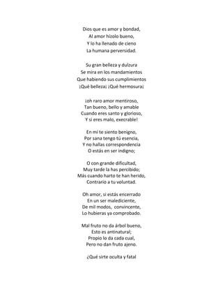 Dios que es amor y bondad,
     Al amor hízolo bueno,
    Y lo ha llenado de cieno
    La humana perversidad.

    Su gran belleza y dulzura
  Se mira en los mandamientos
Que habiendo sus cumplimientos
 ¡Qué belleza¡ ¡Qué hermosura¡

   ¡oh raro amor mentiroso,
  Tan bueno, bello y amable
 Cuando eres santo y glorioso,
   Y si eres malo, execrable!

    En mí te siento benigno,
   Por sana tengo tú esencia,
  Y no hallas correspondencia
     O estás en ser indigno;

   O con grande dificultad,
  Muy tarde la has percibido;
Más cuando harto te han herido,
   Contrario a tu voluntad.

  Oh amor, si estás encerrado
    En un ser malediciente,
  De mil modos, convincente,
  Lo hubieras ya comprobado.

  Mal fruto no da árbol bueno,
       Esto es antinatural;
    Propio lo da cada cual,
   Pero no dan fruto ajeno.

    ¿Qué sirte oculta y fatal
 