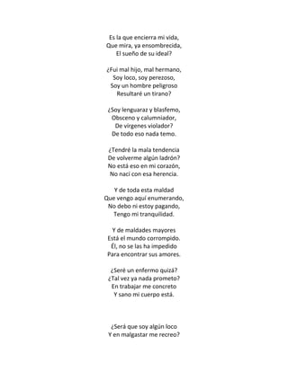 Es la que encierra mi vida,
Que mira, ya ensombrecida,
    El sueño de su ideal?

¿Fui mal hijo, mal hermano,
  Soy loco, soy perezoso,
 Soy un hombre peligroso
   Resultaré un tirano?

 ¿Soy lenguaraz y blasfemo,
  Obsceno y calumniador,
   De vírgenes violador?
  De todo eso nada temo.

 ¿Tendré la mala tendencia
 De volverme algún ladrón?
 No está eso en mi corazón,
 No nací con esa herencia.

   Y de toda esta maldad
Que vengo aquí enumerando,
 No debo ni estoy pagando,
  Tengo mi tranquilidad.

   Y de maldades mayores
 Está el mundo corrompido.
  Él, no se las ha impedido
 Para encontrar sus amores.

  ¿Seré un enfermo quizá?
 ¿Tal vez ya nada prometo?
  En trabajar me concreto
   Y sano mi cuerpo está.



  ¿Será que soy algún loco
 Y en malgastar me recreo?
 