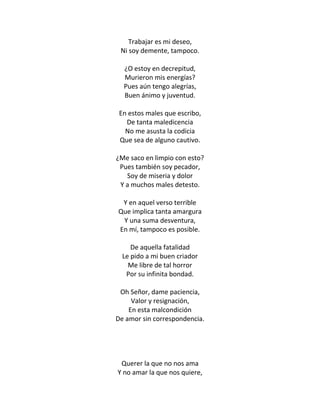 Trabajar es mi deseo,
 Ni soy demente, tampoco.

  ¿O estoy en decrepitud,
  Murieron mis energías?
  Pues aún tengo alegrías,
  Buen ánimo y juventud.

 En estos males que escribo,
   De tanta maledicencia
   No me asusta la codicia
 Que sea de alguno cautivo.

¿Me saco en limpio con esto?
 Pues también soy pecador,
   Soy de miseria y dolor
 Y a muchos males detesto.

 Y en aquel verso terrible
Que implica tanta amargura
 Y una suma desventura,
En mí, tampoco es posible.

     De aquella fatalidad
  Le pido a mi buen criador
    Me libre de tal horror
   Por su infinita bondad.

 Oh Señor, dame paciencia,
     Valor y resignación,
    En esta malcondición
De amor sin correspondencia.




 Querer la que no nos ama
Y no amar la que nos quiere,
 