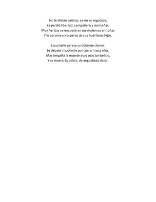 No le alivian caricias, ya no ve regocijos,
   Ya perdió libertad, compañero y montañas,
Muy heridas se encuentran sus maternas entrañas
 Y le abruma el recueros de sus huérfanos hijos.

      Escucharle parece su doliente clamor.
   Se debate impotente por correr hacia ellos,
   Mas empaña la muerte esos ojos tan bellos,
    Y se muere, la pobre, de angustioso dolor.
 