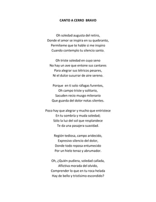 CANTO A CERRO BRAVO



      Oh soledad augusta del retiro,
 Donde el amor se inspira en su quebranto,
   Permíteme que te hable si me inspiro
   Cuando contemplo tu silencio santo.

      Oh triste soledad en cuyo seno
  No hay un ave que entone sus cantares
     Para alegrar sus tétricos pesares,
   Ni el dulce susurrar de aire sereno.

    Porque en ti solo ráfagas furentes,
        Oh campo triste y solitario,
      Sacuden recio musgo milenario
    Que guarda del dolor notas silentes.

Poco hay que alegrar y mucho que entristece
      En tu sombría y muda soledad;
     Sólo la luz del sol que resplandece
       Te da una pasajera suavidad.

     Región tediosa, campo aridecido,
       Expresivo silencio del dolor,
      Donde todo reposa entumecido
     Por un hielo tenaz y abrumador.

   Oh, ¿Quién pudiera, soledad callada,
        Aflictiva morada del olvido,
   Comprender lo que en tu roca helada
    Hay de bello y tristísimo escondido?
 