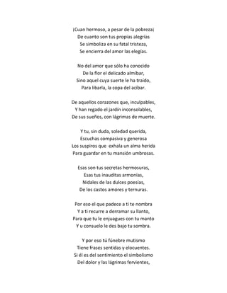 ¡Cuan hermoso, a pesar de la pobreza¡
  De cuanto son tus propias alegrías
   Se simboliza en su fatal tristeza,
   Se encierra del amor las elegías.

  No del amor que sólo ha conocido
     De la flor el delicado almíbar,
  Sino aquel cuya suerte le ha traído,
    Para libarla, la copa del acíbar.

De aquellos corazones que, inculpables,
 Y han regado el jardín inconsolables,
De sus sueños, con lágrimas de muerte.

    Y tu, sin duda, soledad querida,
    Escuchas compasiva y generosa
Los suspiros que exhala un alma herida
Para guardar en tu mansión umbrosas.

  Esas son tus secretas hermosuras,
     Esas tus inauditas armonías,
    Nidales de las dulces poesías,
   De los castos amores y ternuras.

 Por eso el que padece a ti te nombra
  Y a ti recurre a derramar su llanto,
Para que tu le enjuagues con tu manto
  Y u consuelo le des bajo tu sombra.

     Y por eso tú fúnebre mutismo
  Tiene frases sentidas y elocuentes.
 Si él es del sentimiento el simbolismo
   Del dolor y las lágrimas fervientes,
 