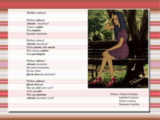 Mulher caboca Mulher  caboca! Adonde  encontrar? Todos a  espiá: Para  bajular Quando encontrar. Mulher caboca! Adonde  encontrar? Muita  piema, vixe maria Mas nunca a  pipira Sem  pavulagem Mulher  caboca! Adonde  encontrar Seu jeito insinuante  De me olhar Quem dera eu  encontrar! Mulher  caboca! Quem dera eu Dar um  rolé  com você? Teria um  pitê Mas que  panema Adonde  encontrar você! Alunos: Felipe Ferradais Isabelle Catarine Jéssica Larisse Samanta Caroline 