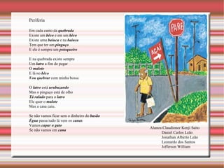 Periferia Em cada canto da  quebrada Existe um  bêco  e em um  bêco Existe uma  baiuca  e na  baiuca Tem que ter um  pinguço E ele é sempre um  potoqueiro E na quebrada existe sempre Um  latro  a fim de pegar O  malote E lá no  bêco Vou quebrar  com minha bossa O  latro  está  urubuzando Mas o pinguço está de olho Tá ralado  para o  latro Ele quer o  malote Mas a casa caiu. Se não vamos ficar sem o dinheiro do  busão Ègua  passa tudo lá vem os  canas Vamos  capar o gato   Se não vamos em  cana Alunos:Claudionor Kenji Saito Daniel Carlos Leão Jonathan Alberto Leão Leonardo dos Santos Jefferson William 