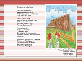 Sentimento pai d'égua Diz que o amor é lindo Bagulho doido  de sentir Ainda mais quando é verdadeiro É um motivo pra viver Ele diz que me  curti Mas não sei como é esse  curtir Eu fico sem entender Por que o amor faz isso? Por que não sei sentir? Fico imaginando Porquê tu me  largo Te adorava tanto De rocha  tu não me deu valor Agora me pergunto, o que faço com esse amor? Sentimento que vêm com  caramba Sentimento  Pai d'égua Um sentimento muito  firme Que mexe com a gente Sentimento  Pai d'égua. Alunas: Beatriz Quinto Dandara Trindade Millena Souza Tamara Ribeiro 