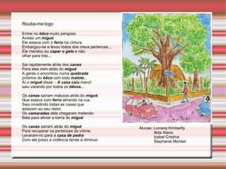 Rouba-me logo Entrei no  bêco  muito perigoso Avistei um  migué Ele estava com o  ferro  na cintura Embargou-se e levou todos dos meus pertences... Ele mandou eu  capar o gato  e não olhar para trás... Sai rapidamente atrás dos  canas Para eles irem atrás do  migué A gente o encontrou numa  quebrada próximo do  bêco  com todo  malote ... Aí o  migué  disse: -  A casa caiu  mano! saiu varando por todos os  bêcos ... Os  canas  saíram malucos atrás do  migué . Que estava com  ferro  atirando na rua. Saiu invadindo todas as casas que estavam ao seu redor. Os  camaradas  dele chegaram metendo Bala para aliviar a barra do  migué Os  canas  saíram atrás do  migué Para recuperar os pertences da vítima. Levaram-no para a  casa de pedra Com ele preso a violência tende à diminuir. Alunas: Lorrana Kimberlly Iêda Alana Izabel Cristina Stephanie Monteir 