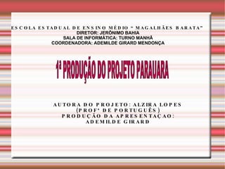 ESCOLA ESTADUAL DE ENSINO MÉDIO “MAGALHÃES BARATA” DIRETOR: JERÔNIMO BAHIA SALA DE INFORMÁTICA: TURNO MANHÃ COORDENADORA: ADEMILDE GIRARD MENDONÇA 1ª PRODUÇÃO DO PROJETO PARAUARA  AUTORA DO PROJETO: ALZIRA LOPES (PROFª DE PORTUGUÊS) PRODUÇÃO DA APRESENTAÇAO: ADEMILDE GIRARD 