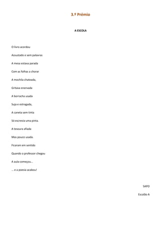 3.º Prémio
A ESCOLA
O livro acordou
Assustado e sem palavras
A mesa estava parada
Com as folhas a chorar
A mochila chateada,
Gritava enervada
A borracha usada
Suja e estragada,
A caneta sem tinta
Só escrevia uma pinta.
A tesoura afiada
Mas pouco usada.
Ficaram em sentido
Quando o professor chegou
A aula começou…
… e a poesia acabou!
SAPO
Escalão A
 