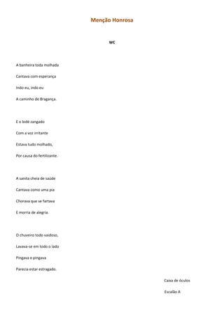 Menção Honrosa
WC
A banheira toda molhada
Cantava com esperança
Indo eu, indo eu
A caminho de Bragança.
E o bidé zangado
Com a voz irritante
Estava tudo molhado,
Por causa do fertilizante.
A sanita cheia de saúde
Cantava como uma pia
Chorava que se fartava
E morria de alegria.
O chuveiro todo vaidoso,
Lavava-se em todo o lado
Pingava e pingava
Parecia estar estragado.
Caixa de óculos
Escalão A
 